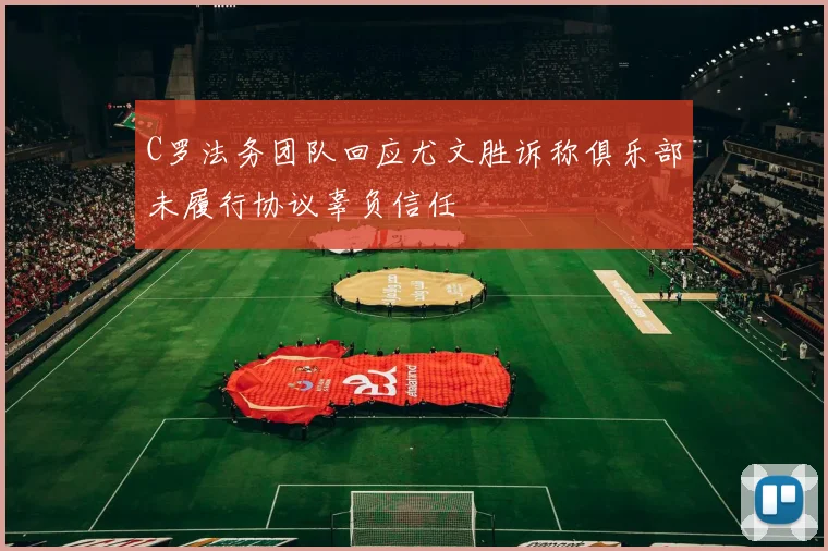 C罗法务团队回应尤文胜诉称俱乐部未履行协议辜负信任