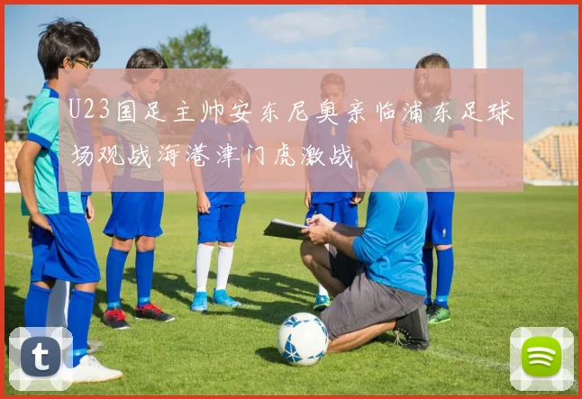 U23国足主帅安东尼奥亲临浦东足球场观战海港津门虎激战