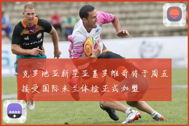 克罗地亚新星亚基罗维奇将于周五接受国际米兰体检正式加盟