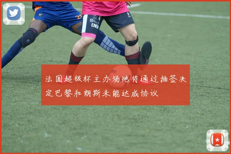 法国超级杯主办场地将通过抽签决定巴黎和朗斯未能达成协议