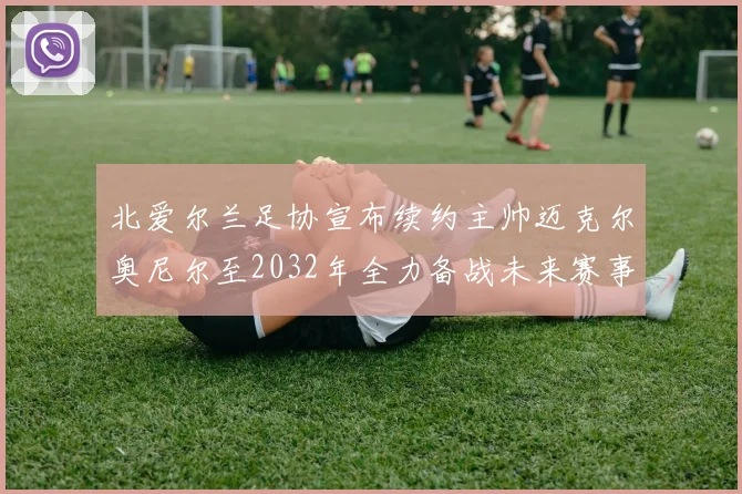 北爱尔兰足协宣布续约主帅迈克尔奥尼尔至2032年全力备战未来赛事