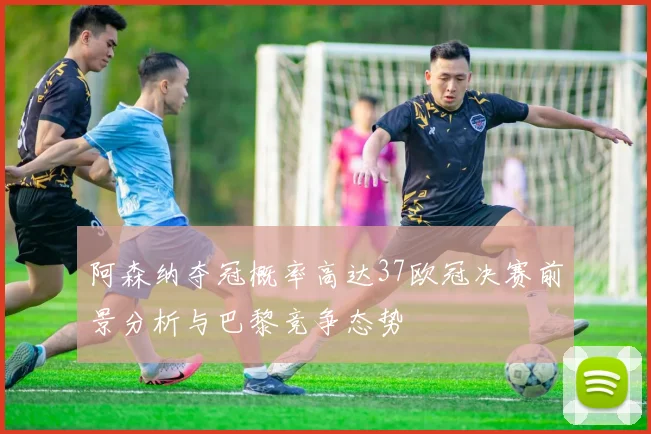 阿森纳夺冠概率高达37欧冠决赛前景分析与巴黎竞争态势