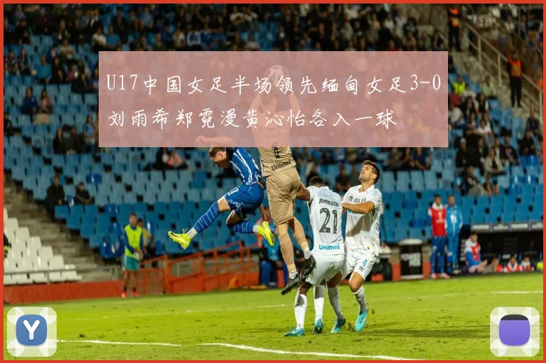 U17中国女足半场领先缅甸女足3-0刘雨希郑霓漫黄沁怡各入一球