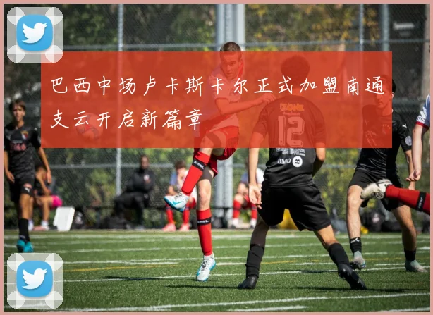 巴西中场卢卡斯卡尔正式加盟南通支云开启新篇章