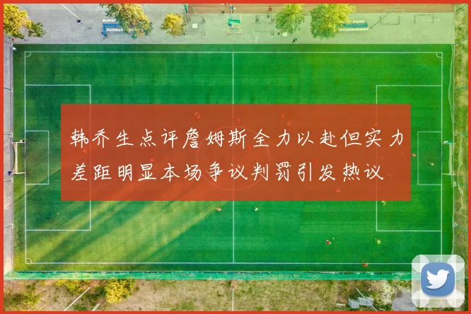 韩乔生点评詹姆斯全力以赴但实力差距明显本场争议判罚引发热议